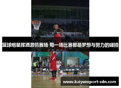 篮球明星挥洒激情赛场 每一场比赛都是梦想与努力的碰撞