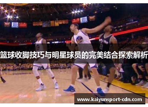 篮球收脚技巧与明星球员的完美结合探索解析